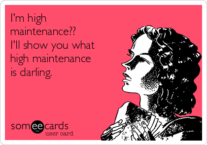 I'm high
maintenance??
I'll show you what
high maintenance
is darling. 