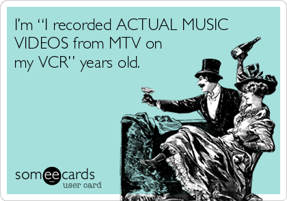 I’m “I recorded ACTUAL MUSIC
VIDEOS from MTV on
my VCR” years old.