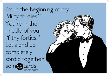 I’m in the beginning of my
“dirty thirties.”
You’re in the
middle of your
“filthy forties.”
Let's end up
completely
sordid together. 