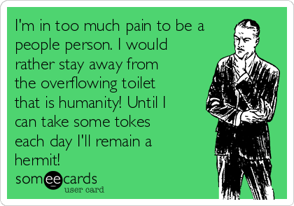 I'm in too much pain to be a
people person. I would
rather stay away from
the overflowing toilet
that is humanity! Until I
can take some tokes
each day I'll remain a
hermit!