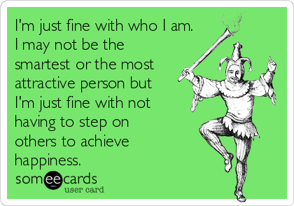 I'm just fine with who I am.
I may not be the
smartest or the most
attractive person but
I'm just fine with not
having to step on
others to achieve
happiness. 