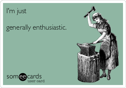 I'm just 

generally enthusiastic.