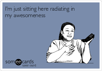 I'm just sitting here radiating in
my awesomeness