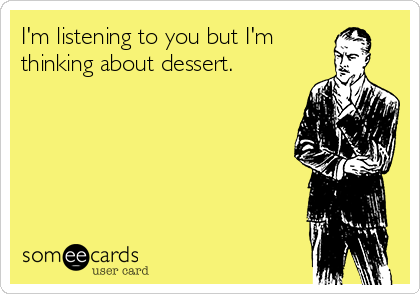 I'm listening to you but I'm
thinking about dessert.