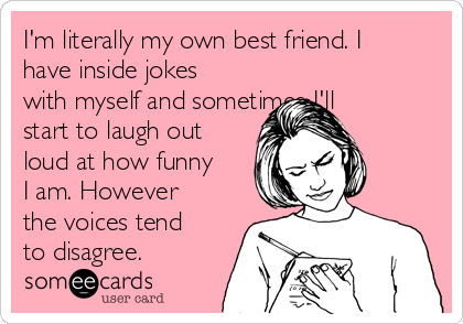 I'm literally my own best friend. I
have inside jokes
with myself and sometimes I'll
start to laugh out
loud at how funny
I am. However
the voices tend
to disagree.