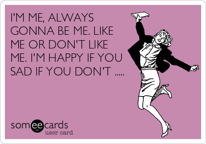 I'M ME, ALWAYS
GONNA BE ME. LIKE
ME OR DON'T LIKE
ME. I'M HAPPY IF YOU
SAD IF YOU DON'T .....