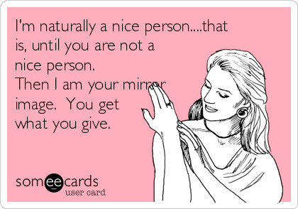 I'm naturally a nice person....that
is, until you are not a
nice person. 
Then I am your mirror
image.  You get
what you give.