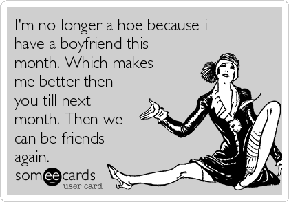 I'm no longer a hoe because i
have a boyfriend this
month. Which makes
me better then
you till next
month. Then we
can be friends
again.