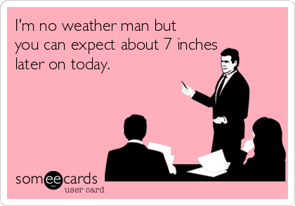 I'm no weather man but
you can expect about 7 inches
later on today. 