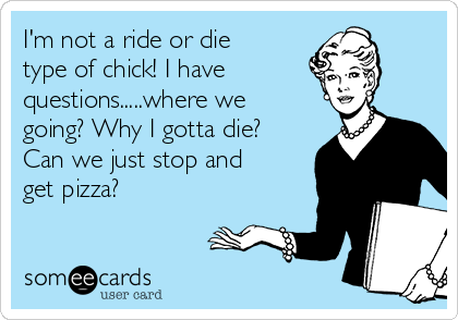 I'm not a ride or die
type of chick! I have 
questions.....where we
going? Why I gotta die?
Can we just stop and
get pizza? 