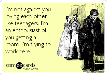 I'm not against you
loving each other
like teenagers. I'm
an enthousiast of
you getting a
room. I'm trying to
work here. 