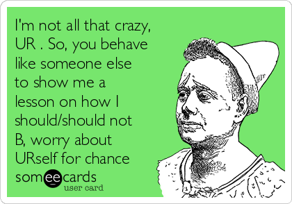 I'm not all that crazy,
UR . So, you behave
like someone else
to show me a
lesson on how I
should/should not
B, worry about
URself for chance