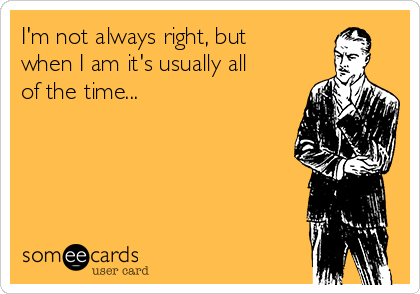 I'm not always right, but
when I am it's usually all
of the time...