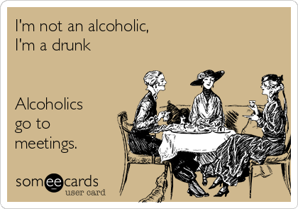 I'm not an alcoholic,
I'm a drunk


Alcoholics
go to
meetings.