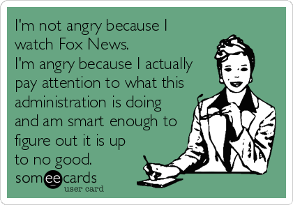 I'm not angry because I
watch Fox News.  
I'm angry because I actually
pay attention to what this
administration is doing
and am smart enough to
figure out it is up
to no good.