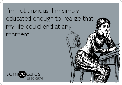 I'm not anxious. I'm simply
educated enough to realize that
my life could end at any
moment.