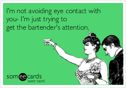 I'm not avoiding eye contact with
you- I'm just trying to
get the bartender's attention.