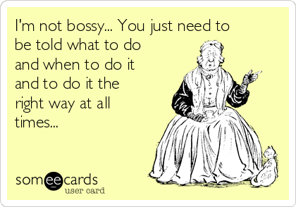 I'm not bossy... You just need to
be told what to do
and when to do it
and to do it the
right way at all
times...