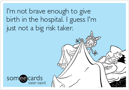 I'm not brave enough to give
birth in the hospital. I guess I'm
just not a big risk taker.