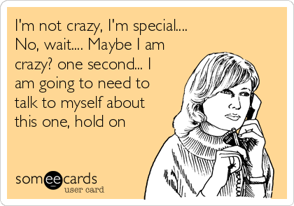 I'm not crazy, I'm special....             
No, wait.... Maybe I am
crazy? one second... I
am going to need to
talk to myself about
this one, hold on