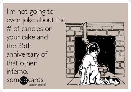 I'm not going to
even joke about the
# of candles on
your cake and
the 35th
anniversary of
that other
inferno.