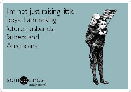 I'm not just raising little
boys. I am raising
future husbands,
fathers and
Americans.