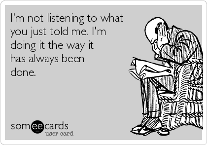 I'm not listening to what
you just told me. I'm
doing it the way it
has always been
done.
