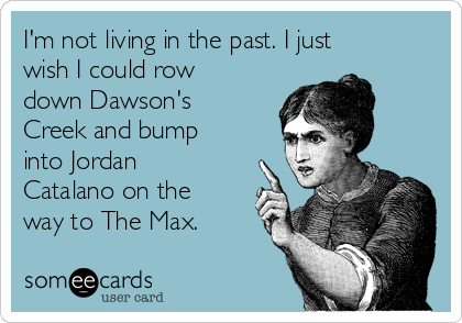 I'm not living in the past. I just
wish I could row
down Dawson's
Creek and bump
into Jordan
Catalano on the
way to The Max. 