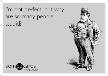 I'm not perfect, but why
are so many people
stupid?