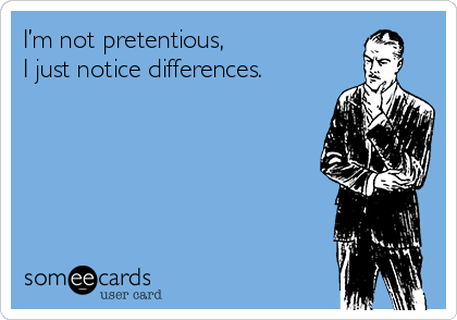 I’m not pretentious,
I just notice differences.