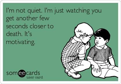 I'm not quiet. I'm just watching you
get another few
seconds closer to
death. It's
motivating. 