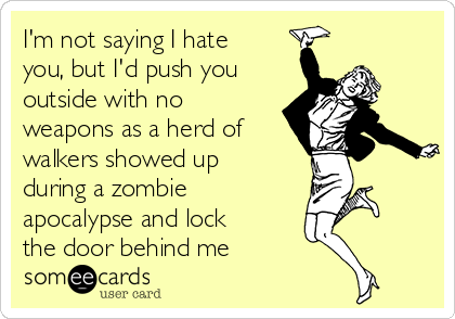 I'm not saying I hate
you, but I'd push you
outside with no
weapons as a herd of
walkers showed up
during a zombie
apocalypse and lock
the door behind me