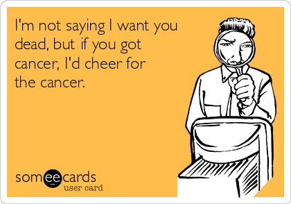 I'm not saying I want you
dead, but if you got
cancer, I'd cheer for
the cancer.