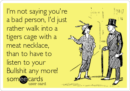 I'm not saying you're
a bad person, I'd just 
rather walk into a
tigers cage with a
meat necklace,
than to have to 
listen to your 
Bullshit any more!