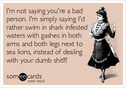 I'm not saying you're a bad
person. I'm simply saying I'd
rather swim in shark infested
waters with gashes in both
arms and both legs next to
sea lions, instead of dealing
with your dumb shit!!!