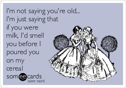 I'm not saying you're old...
I'm just saying that
if you were
milk, I'd smell
you before I
poured you
on my
cereal