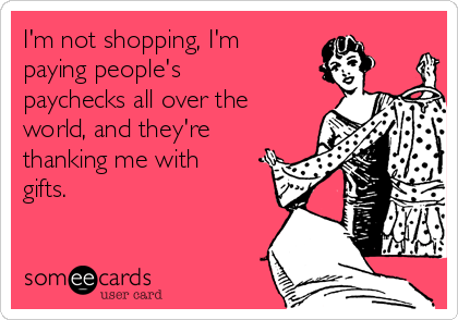 I'm not shopping, I'm
paying people's
paychecks all over the
world, and they're
thanking me with
gifts.