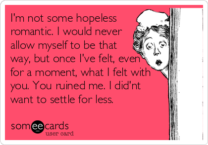 I'm not some hopeless
romantic. I would never
allow myself to be that
way, but once I've felt, even
for a moment, what I felt with
you. You ruined me. I did'nt
want to settle for less. 