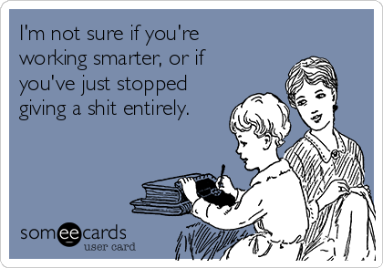 I'm not sure if you're
working smarter, or if
you've just stopped
giving a shit entirely.