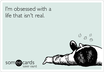 I'm obsessed with a 
life that isn't real.