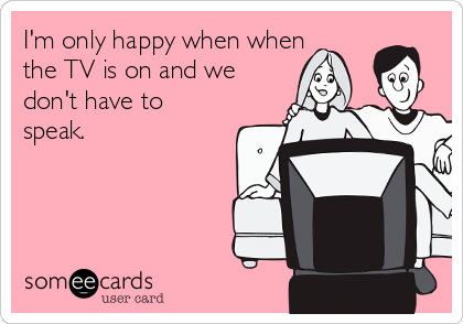 I'm only happy when when
the TV is on and we
don't have to
speak.