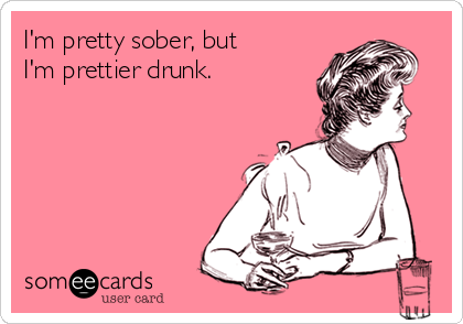 I'm pretty sober, but
I'm prettier drunk.