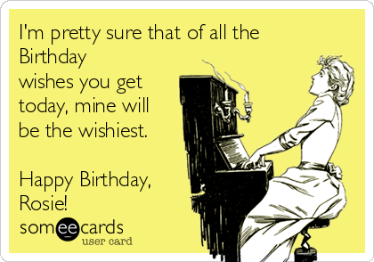 I'm pretty sure that of all the
Birthday
wishes you get
today, mine will
be the wishiest. 

Happy Birthday,
Rosie!