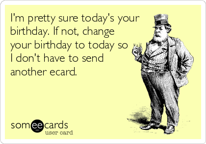 I'm pretty sure today's your 
birthday. If not, change 
your birthday to today so
I don't have to send
another ecard.