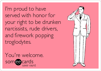 I'm proud to have
served with honor for
your right to be drunken
narcissists, rude drivers,
and firework popping
troglodytes. 

You're welcome. 