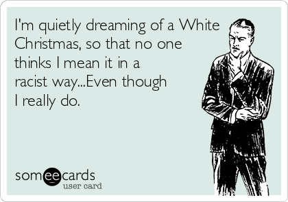 I'm quietly dreaming of a White
Christmas, so that no one
thinks I mean it in a
racist way...Even though
I really do. 