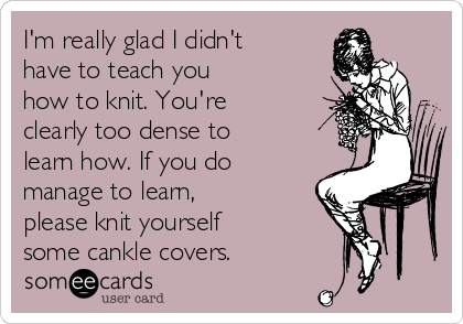 I'm really glad I didn't
have to teach you
how to knit. You're
clearly too dense to
learn how. If you do
manage to learn,
please knit yourself
some cankle covers.