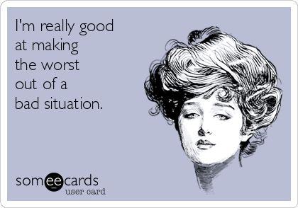 I'm really good 
at making 
the worst 
out of a 
bad situation.