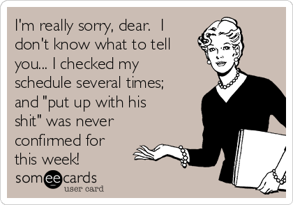 I'm really sorry, dear.  I
don't know what to tell
you... I checked my
schedule several times;
and "put up with his
shit" was never
confirmed for
this week!