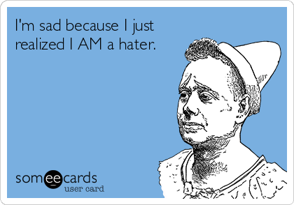 I'm sad because I just
realized I AM a hater.